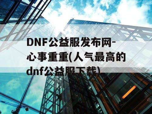 DNF公益服发布网-心事重重(人气最高的dnf公益服下载)