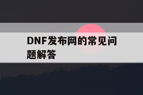 DNF发布网的常见问题解答 DNF发布网的常见问题解答