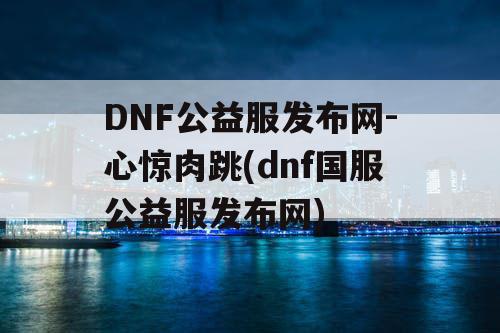 DNF公益服发布网-心惊肉跳(dnf国服公益服发布网)