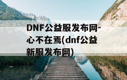 DNF公益服发布网-心不在焉(dnf公益新服发布网) DNF公益服发布网-心不在焉(dnf公益新服发布网)