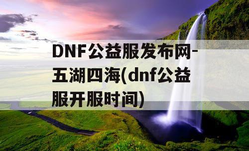 DNF公益服发布网-五湖四海(dnf公益服开服时间)
