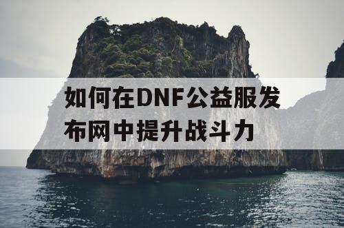 如何在DNF公益服发布网中提升战斗力