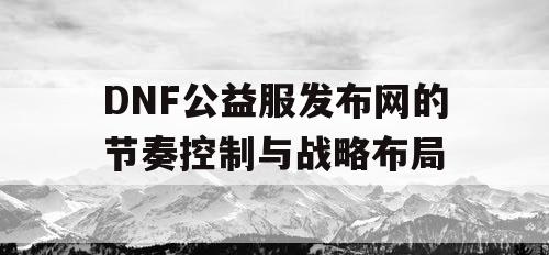 DNF公益服发布网的节奏控制与战略布局