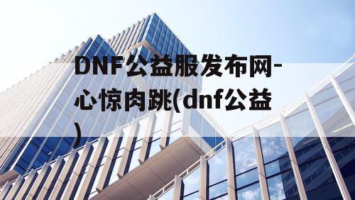 DNF公益服发布网-心惊肉跳(dnf公益)