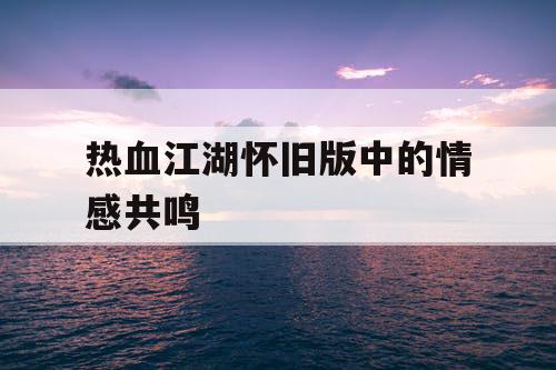 热血江湖怀旧版中的情感共鸣 热血江湖怀旧版中的情感共鸣