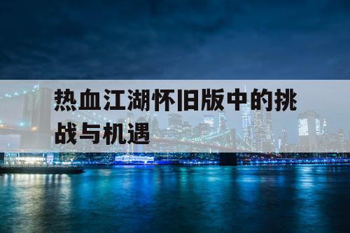 热血江湖怀旧版中的挑战与机遇 热血江湖怀旧版中的挑战与机遇