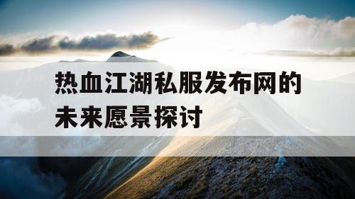 热血江湖私服发布网的未来愿景探讨 热血江湖私服发布网的未来愿景探讨