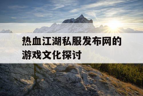 热血江湖私服发布网的游戏文化探讨