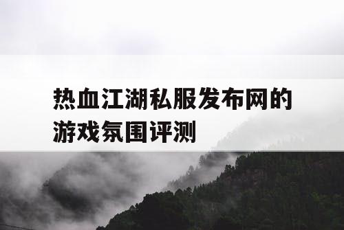 热血江湖私服发布网的游戏氛围评测