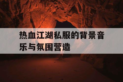 热血江湖私服的背景音乐与氛围营造