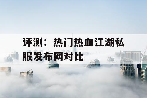 评测：热门热血江湖私服发布网对比