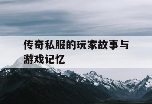 传奇私服的玩家故事与游戏记忆 传奇私服的玩家故事与游戏记忆