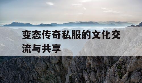 变态传奇私服的文化交流与共享 变态传奇私服的文化交流与共享