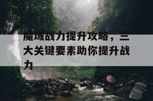 魔域战力提升攻略，三大关键要素助你提升战力