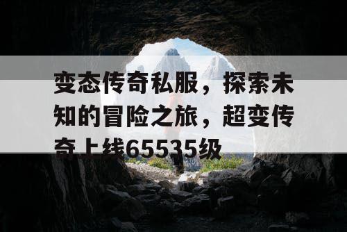 变态传奇私服,探索未知的冒险之旅,超变传奇上线65535级 变态传奇私服,探索未知的冒险之旅,超变传奇上线65535级