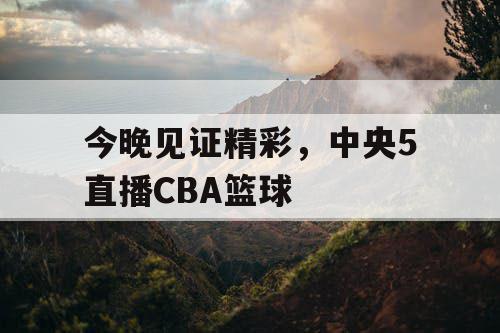 今晚见证精彩，中央5直播CBA篮球