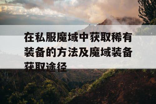 在私服魔域中获取稀有装备的方法及魔域装备获取途径