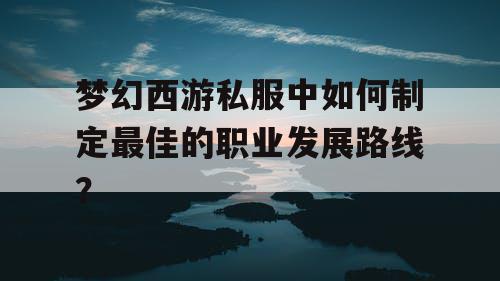 梦幻西游私服中如何制定最佳的职业发展路线？