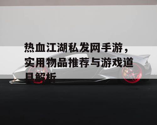 热血江湖私发网手游，实用物品推荐与游戏道具解析