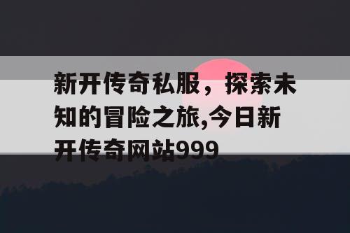 新开传奇私服，探索未知的冒险之旅,今日新开传奇网站999