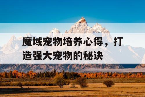 魔域宠物培养心得，打造强大宠物的秘诀