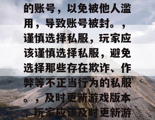 避免DNF私服账号被封的方法，，遵守游戏规则，玩家在玩DNF私服时，应该遵守游戏规则，不要使用任何作弊手段，如外挂、脚本等。，不要分享账号，玩家应该避免分享自己的账号，以免被他人滥用，导致账号被封。，谨慎选择私服，玩家应该谨慎选择私服，避免选择那些存在欺诈、作弊等不正当行为的私服。，及时更新游戏版本，玩家应该及时更新游戏版本，以免被老版本的游戏漏洞所利用，导致账号被封。，联系客服，如果玩家发现自己的账号被盗用或出现其他异常情况，应该及时联系游戏客服，以便及时处理。