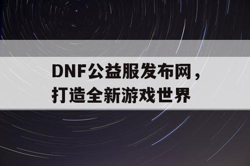 DNF公益服发布网，打造全新游戏世界