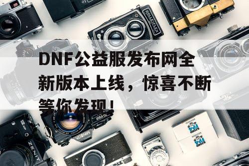 DNF公益服发布网全新版本上线，惊喜不断等你发现！