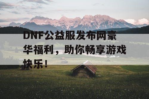 DNF公益服发布网豪华福利，助你畅享游戏快乐！