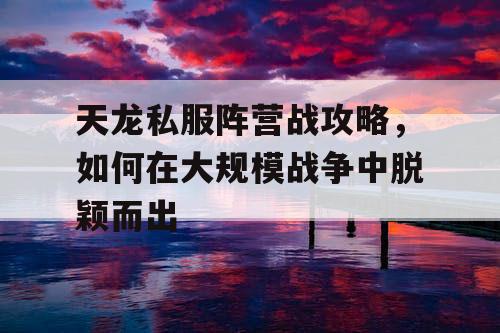 天龙私服阵营战攻略,如何在大规模战争中脱颖而出 天龙私服阵营战攻略,如何在大规模战争中脱颖而出