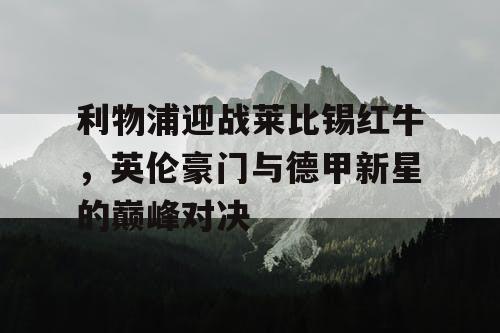 利物浦迎战莱比锡红牛,英伦豪门与德甲新星的巅峰对决 利物浦迎战莱比锡红牛,英伦豪门与德甲新星的巅峰对决