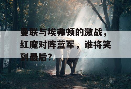曼联与埃弗顿的激战,红魔对阵蓝军,谁将笑到最后? 曼联与埃弗顿的激战,红魔对阵蓝军,谁将笑到最后?