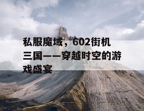 私服魔域，602街机三国——穿越时空的游戏盛宴
