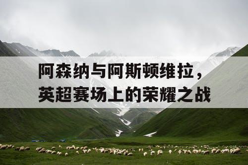 阿森纳与阿斯顿维拉，英超赛场上的荣耀之战