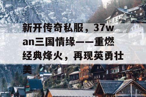 新开传奇私服，37wan三国情缘——重燃经典烽火，再现英勇壮美