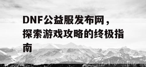 DNF公益服发布网，探索游戏攻略的终极指南