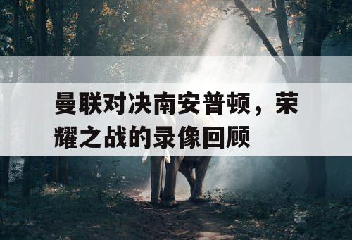 曼联对决南安普顿，荣耀之战的录像回顾