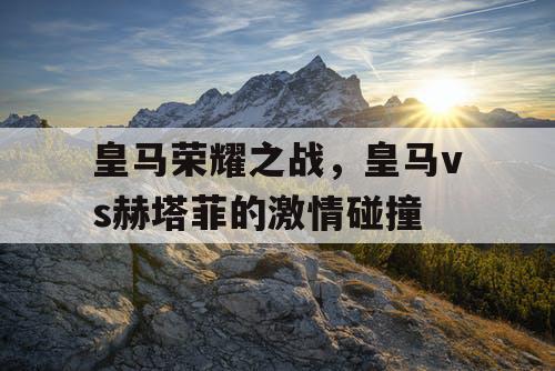 皇马荣耀之战，皇马vs赫塔菲的激情碰撞