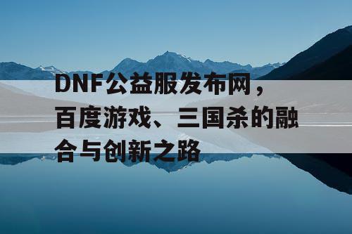 DNF公益服发布网，百度游戏、三国杀的融合与创新之路