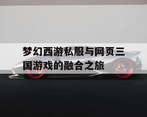 梦幻西游私服与网页三国游戏的融合之旅