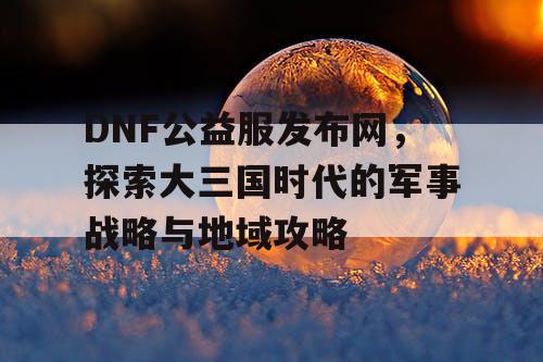 DNF公益服发布网，探索大三国时代的军事战略与地域攻略