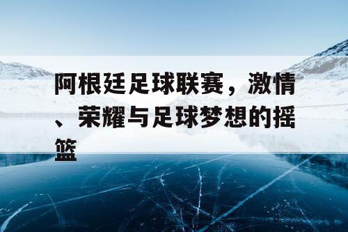 阿根廷足球联赛,激情、荣耀与足球梦想的摇篮 阿根廷足球联赛,激情、荣耀与足球梦想的摇篮