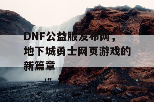 DNF公益服发布网，地下城勇士网页游戏的新篇章