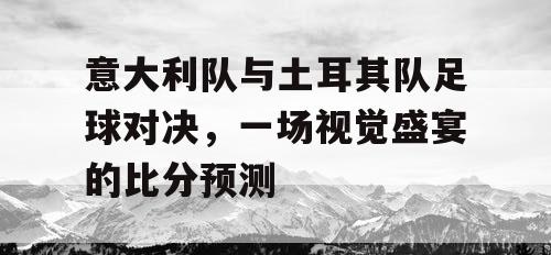 意大利队与土耳其队足球对决，一场视觉盛宴的比分预测
