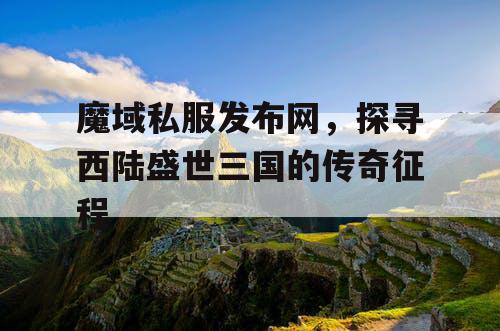 魔域私服发布网，探寻西陆盛世三国的传奇征程