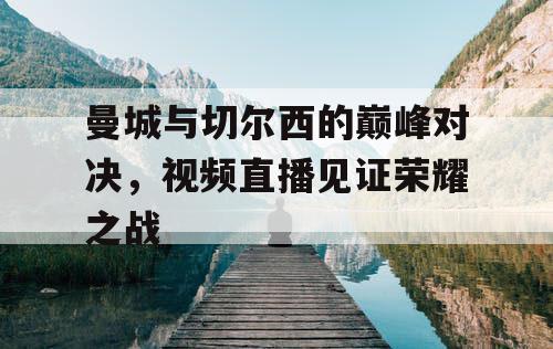 曼城与切尔西的巅峰对决，视频直播见证荣耀之战