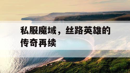 私服魔域,丝路英雄的传奇再续 私服魔域,丝路英雄的传奇再续