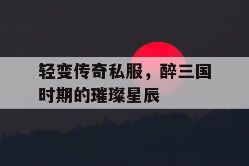 轻变传奇私服,醉三国时期的璀璨星辰 轻变传奇私服,醉三国时期的璀璨星辰