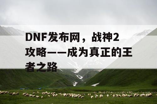 DNF发布网,战神2攻略——成为真正的王者之路 DNF发布网,战神2攻略——成为真正的王者之路