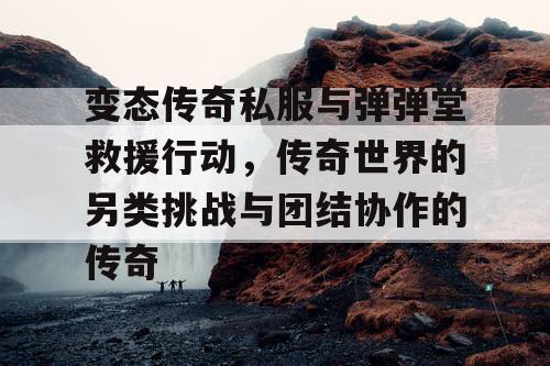 变态传奇私服与弹弹堂救援行动，传奇世界的另类挑战与团结协作的传奇